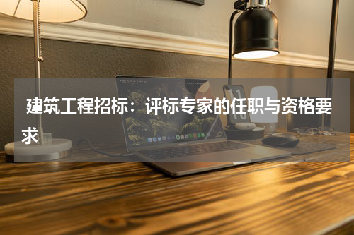  建筑工程招标：评标专家的任职与资格要求