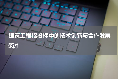  建筑工程招投标中的技术创新与合作发展探讨