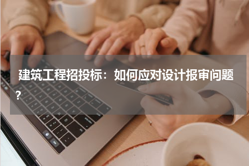  建筑工程招投标：如何应对设计报审问题？