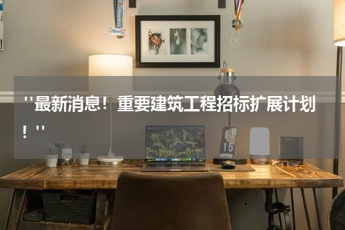  "最新消息！重要建筑工程招标扩展计划！"
