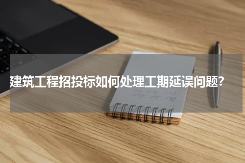 建筑工程招投标如何处理工期延误问题?