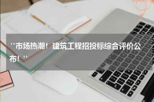  "市场热潮！建筑工程招投标综合评价公布！"