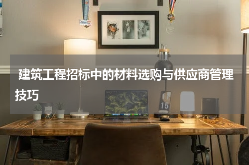  建筑工程招标中的材料选购与供应商管理技巧