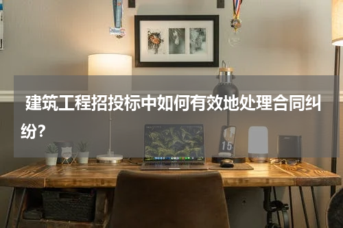  建筑工程招投标中如何有效地处理合同纠纷？