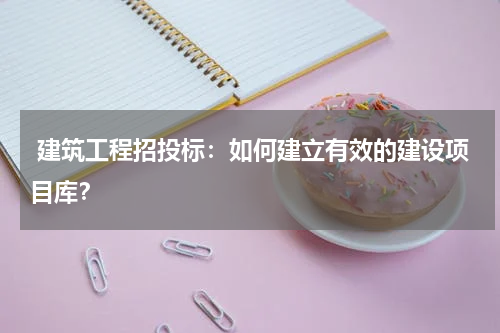  建筑工程招投标：如何建立有效的建设项目库？