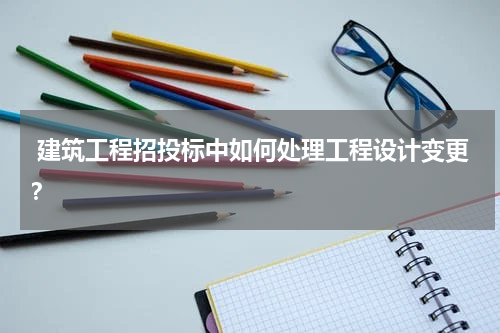  建筑工程招投标中如何处理工程设计变更？