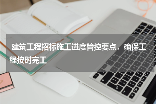  建筑工程招标施工进度管控要点，确保工程按时完工