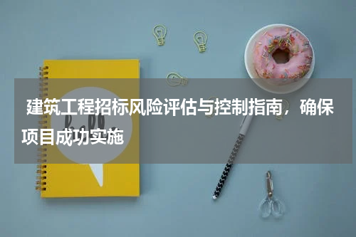  建筑工程招标风险评估与控制指南，确保项目成功实施