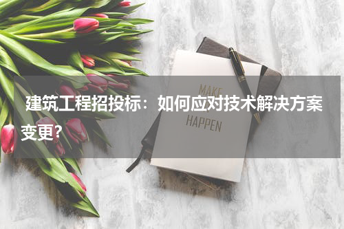  建筑工程招投标：如何应对技术解决方案变更？