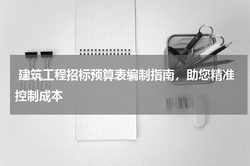 建筑工程招标预算表编制指南,助您精准控制成本