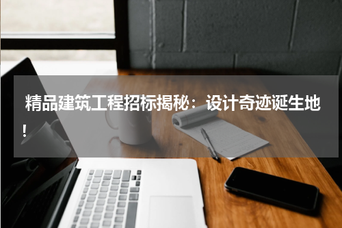  精品建筑工程招标揭秘：设计奇迹诞生地！