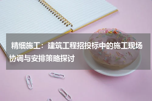  精细施工：建筑工程招投标中的施工现场协调与安排策略探讨