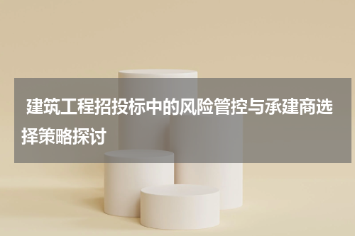 建筑工程招投标中的风险管控与承建商选择策略探讨