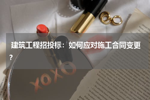  建筑工程招投标：如何应对施工合同变更？