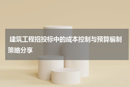  建筑工程招投标中的成本控制与预算编制策略分享