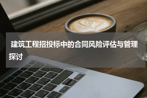  建筑工程招投标中的合同风险评估与管理探讨