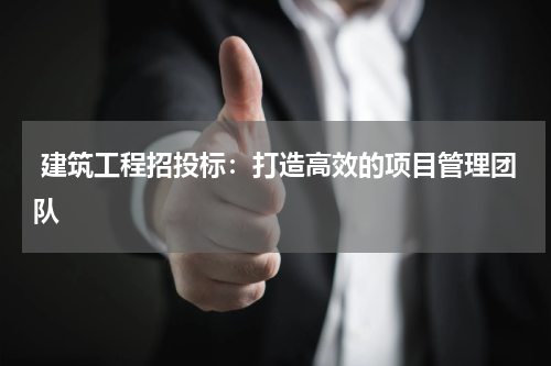  建筑工程招投标：打造高效的项目管理团队