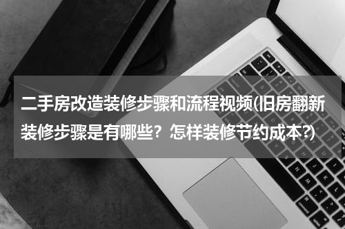 二手房改造装修步骤和流程视频(旧房翻新装修步骤是有哪些?怎样装修节约成本?)