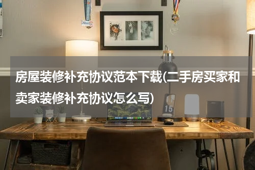 房屋装修补充协议范本下载(二手房买家和卖家装修补充协议怎么写)