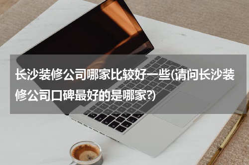长沙装修公司哪家比较好一些(请问长沙装修公司口碑最好的是哪家?)