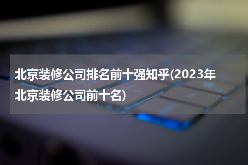 北京装修公司排名前十强知乎(2023年北京装修公司前十名)