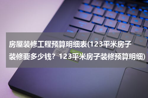 房屋装修工程预算明细表(123平米房子装修要多少钱?123平米房子装修预算明细)