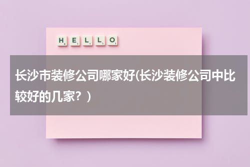 长沙市装修公司哪家好(长沙装修公司中比较好的几家?)