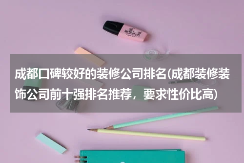 成都口碑较好的装修公司排名(成都装修装饰公司前十强排名推荐,要求性价比高)