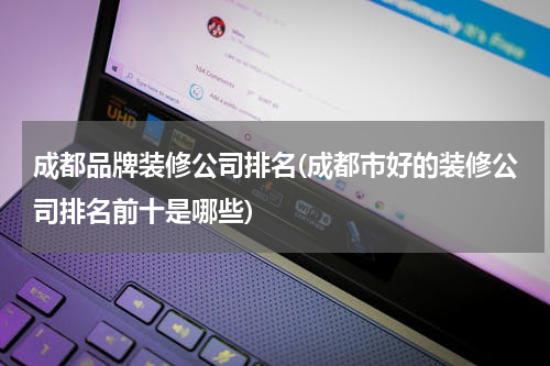 成都品牌装修公司排名(成都市好的装修公司排名前十是哪些)