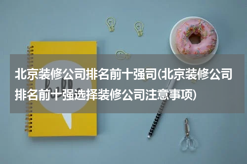 北京装修公司排名前十强司(北京装修公司排名前十强选择装修公司注意事项)
