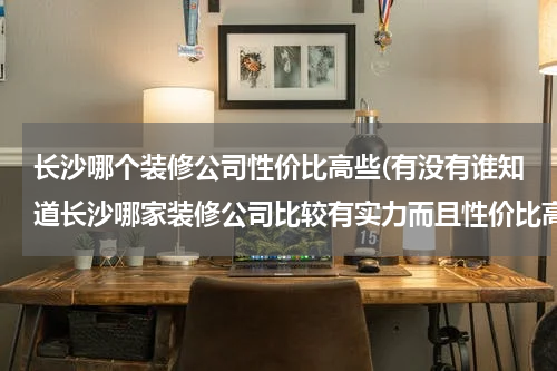 长沙哪个装修公司性价比高些(有没有谁知道长沙哪家装修公司比较有实力而且性价比高啊？)