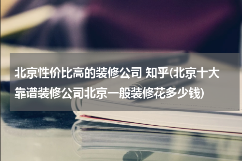 北京性价比高的装修公司 知乎(北京十大靠谱装修公司北京一般装修花多少钱)