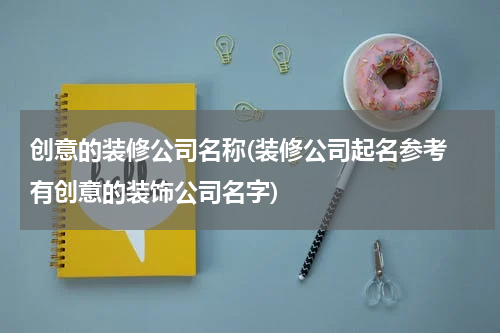创意的装修公司名称(装修公司起名参考 有创意的装饰公司名字)