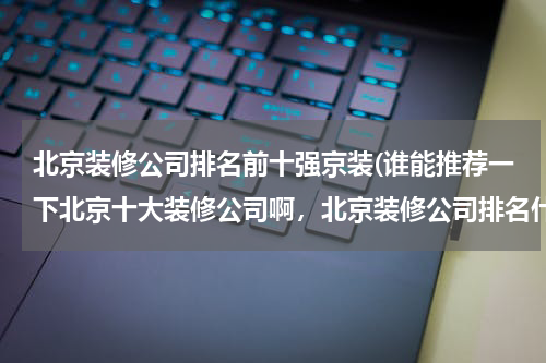 北京装修公司排名前十强京装(谁能推荐一下北京十大装修公司啊，北京装修公司排名什么)