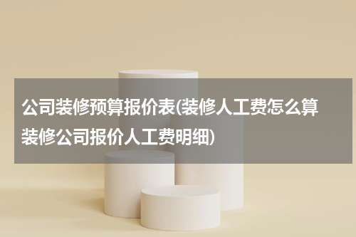 公司装修预算报价表(装修人工费怎么算 装修公司报价人工费明细)
