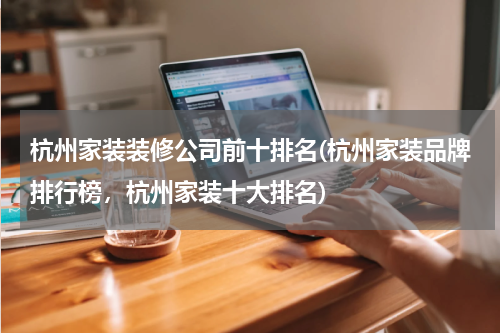 杭州家装装修公司前十排名(杭州家装品牌排行榜，杭州家装十大排名)