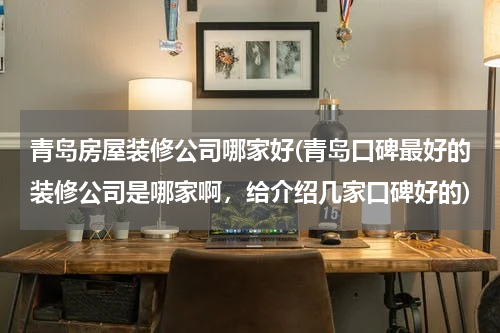 青岛房屋装修公司哪家好(青岛口碑最好的装修公司是哪家啊,给介绍几家口碑好的)