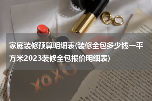 家庭装修预算明细表(装修全包多少钱一平方米2023装修全包报价明细表)