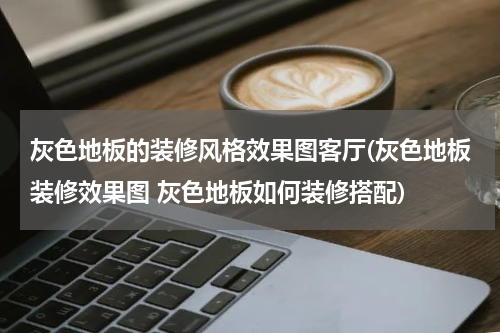 灰色地板的装修风格效果图客厅(灰色地板装修效果图 灰色地板如何装修搭配)