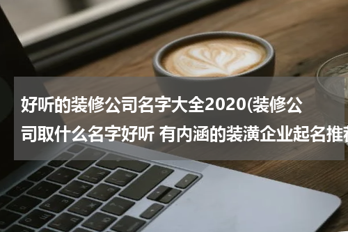 好听的装修公司名字大全2020(装修公司取什么名字好听 有内涵的装潢企业起名推荐)