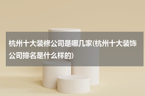 杭州十大装修公司是哪几家(杭州十大装饰公司排名是什么样的)