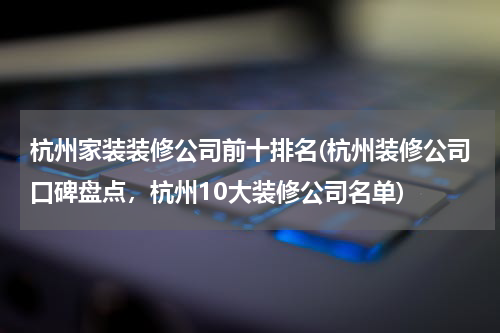 杭州家装装修公司前十排名(杭州装修公司口碑盘点，杭州10大装修公司名单)