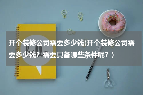开个装修公司需要多少钱(开个装修公司需要多少钱？需要具备哪些条件呢？)