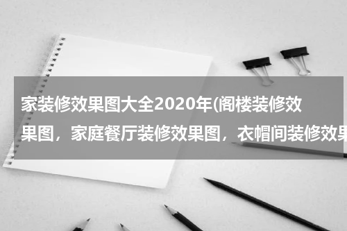 家装修效果图大全2020年(阁楼装修效果图，家庭餐厅装修效果图，衣帽间装修效果图)