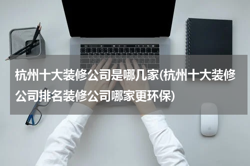 杭州十大装修公司是哪几家(杭州十大装修公司排名装修公司哪家更环保)