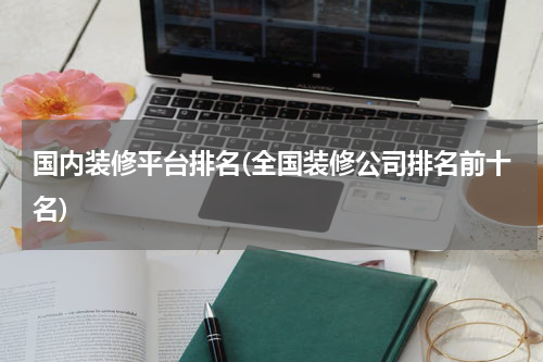 国内装修平台排名(全国装修公司排名前十名)