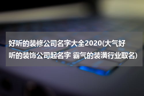 好听的装修公司名字大全2020(大气好听的装饰公司起名字 霸气的装潢行业取名)