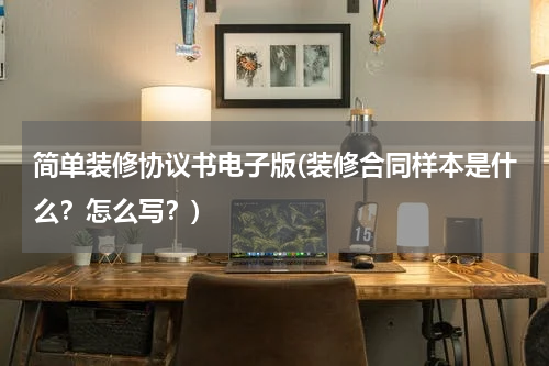 简单装修协议书电子版(装修合同样本是什么？怎么写？)