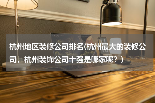 杭州地区装修公司排名(杭州最大的装修公司，杭州装饰公司十强是哪家呢？)