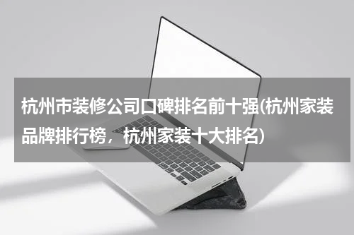 杭州市装修公司口碑排名前十强(杭州家装品牌排行榜，杭州家装十大排名)